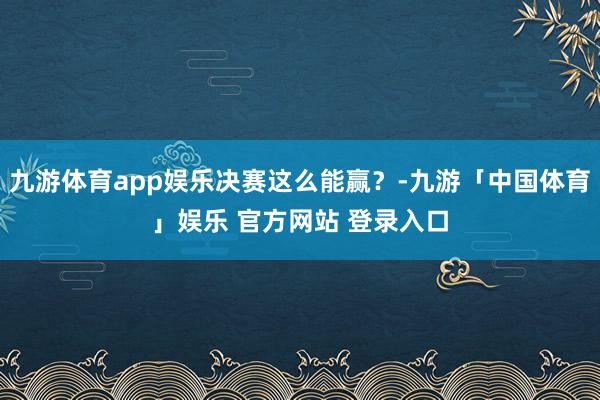 九游体育app娱乐决赛这么能赢?-九游「中国体育」娱乐 官方网站 登录入口