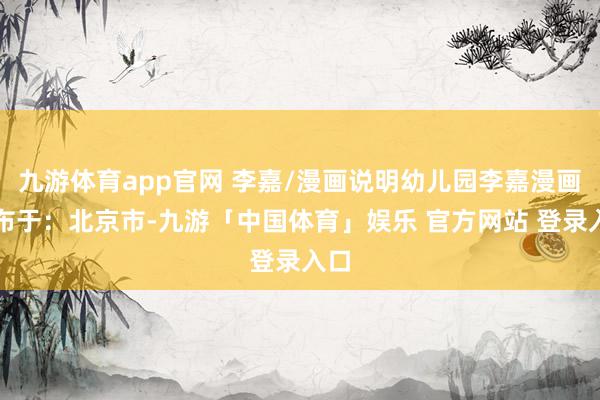 九游体育app官网 李嘉/漫画说明幼儿园李嘉漫画发布于:北京市-九游「中国体育」娱乐 官方网站 登录入口
