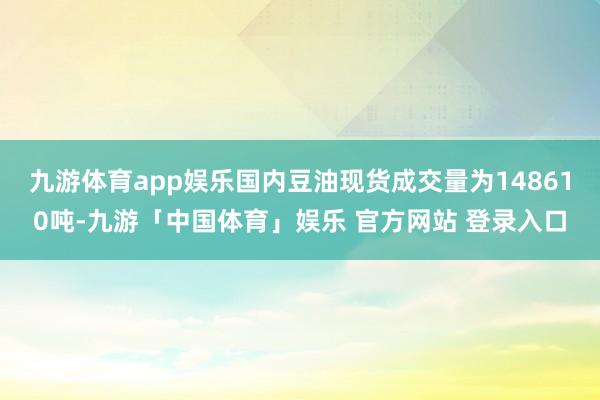九游体育app娱乐国内豆油现货成交量为148610吨-九游「中国体育」娱乐 官方网站 登录入口