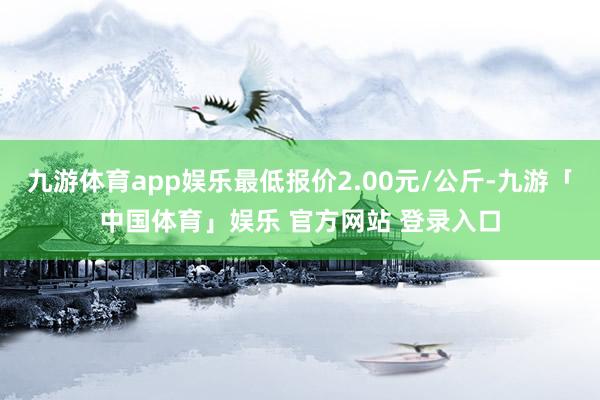 九游体育app娱乐最低报价2.00元/公斤-九游「中国体育」娱乐 官方网站 登录入口