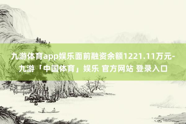 九游体育app娱乐面前融资余额1221.11万元-九游「中国体育」娱乐 官方网站 登录入口