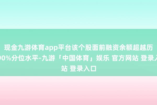 现金九游体育app平台该个股面前融资余额超越历史90%分位水平-九游「中国体育」娱乐 官方网站 登录入口
