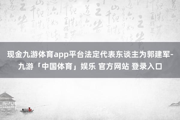 现金九游体育app平台法定代表东谈主为郭建军-九游「中国体育」娱乐 官方网站 登录入口