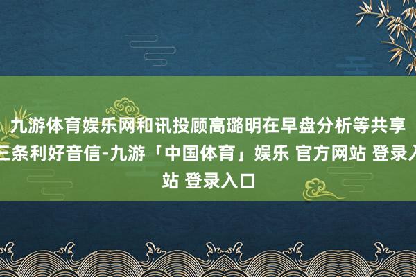 九游体育娱乐网和讯投顾高璐明在早盘分析等共享了三条利好音信-九游「中国体育」娱乐 官方网站 登录入口