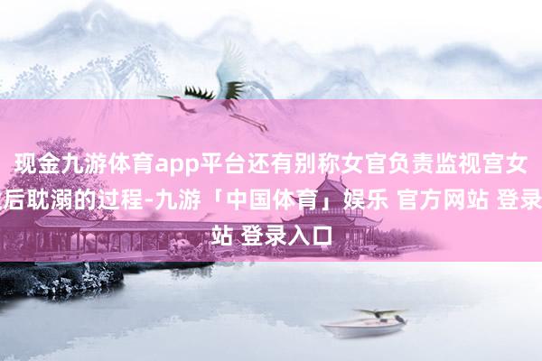 现金九游体育app平台还有别称女官负责监视宫女给太后耽溺的过程-九游「中国体育」娱乐 官方网站 登录入口