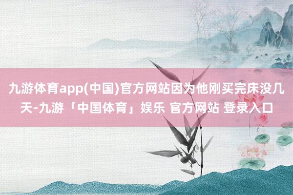 九游体育app(中国)官方网站因为他刚买完床没几天-九游「中国体育」娱乐 官方网站 登录入口