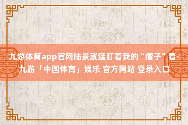 九游体育app官网陆景就猛盯着我的“瘤子”看-九游「中国体育」娱乐 官方网站 登录入口