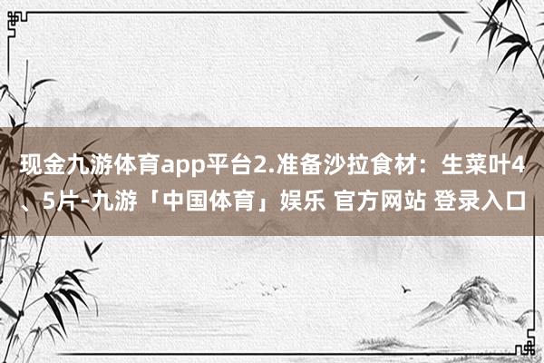 现金九游体育app平台2.准备沙拉食材：生菜叶4、5片-九游「中国体育」娱乐 官方网站 登录入口