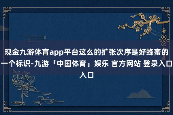 现金九游体育app平台这么的扩张次序是好蜂蜜的一个标识-九游「中国体育」娱乐 官方网站 登录入口