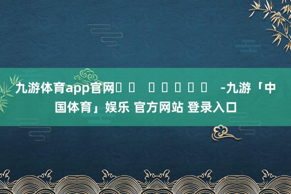 九游体育app官网		  					  -九游「中国体育」娱乐 官方网站 登录入口