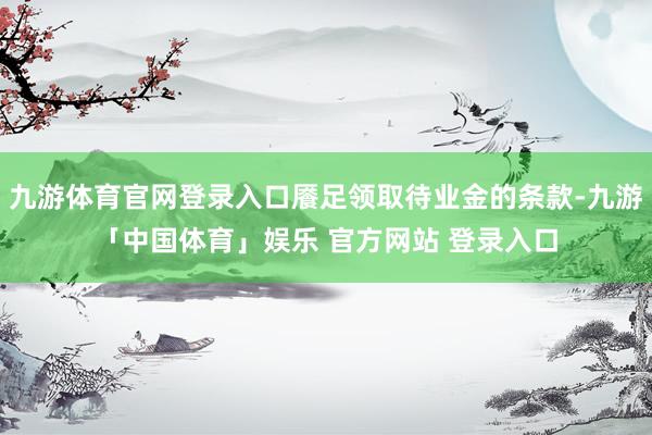 九游体育官网登录入口餍足领取待业金的条款-九游「中国体育」娱乐 官方网站 登录入口