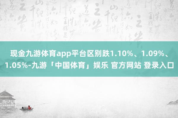 现金九游体育app平台区别跌1.10%、1.09%、1.05%-九游「中国体育」娱乐 官方网站 登录入口