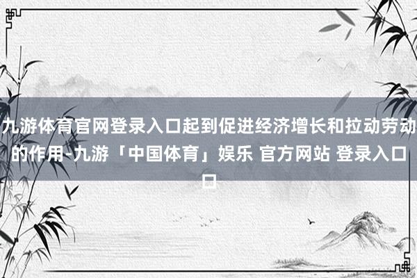 九游体育官网登录入口起到促进经济增长和拉动劳动的作用-九游「中国体育」娱乐 官方网站 登录入口