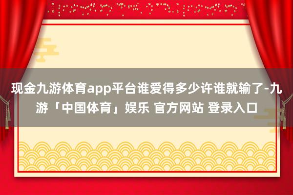 现金九游体育app平台谁爱得多少许谁就输了-九游「中国体育」娱乐 官方网站 登录入口
