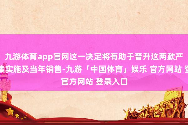 九游体育app官网这一决定将有助于晋升这两款产物的市集实施及当年销售-九游「中国体育」娱乐 官方网站 登录入口