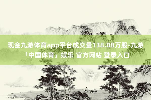 现金九游体育app平台成交量138.08万股-九游「中国体育」娱乐 官方网站 登录入口