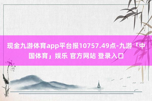 现金九游体育app平台报10757.49点-九游「中国体育」娱乐 官方网站 登录入口