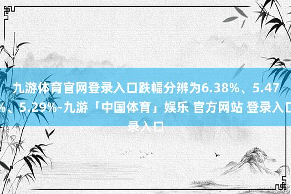 九游体育官网登录入口跌幅分辨为6.38%、5.47%、5.29%-九游「中国体育」娱乐 官方网站 登录入口