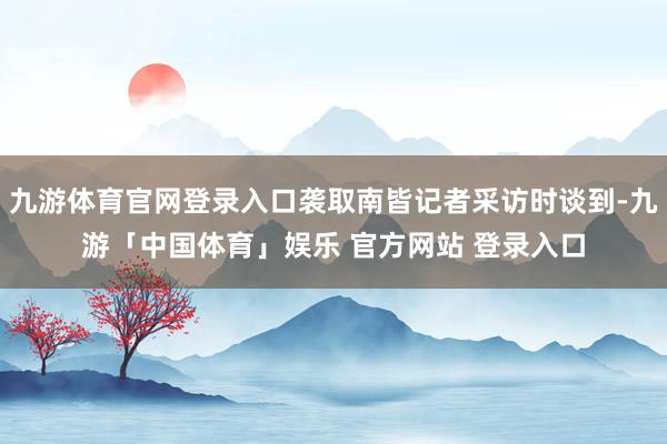九游体育官网登录入口袭取南皆记者采访时谈到-九游「中国体育」娱乐 官方网站 登录入口
