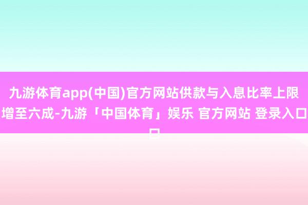 九游体育app(中国)官方网站供款与入息比率上限增至六成-九游「中国体育」娱乐 官方网站 登录入口