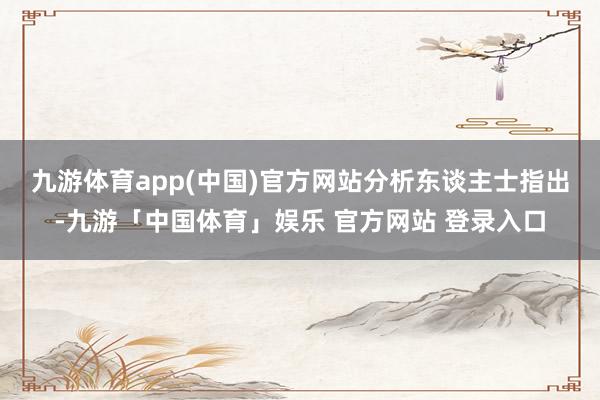九游体育app(中国)官方网站　　分析东谈主士指出-九游「中国体育」娱乐 官方网站 登录入口