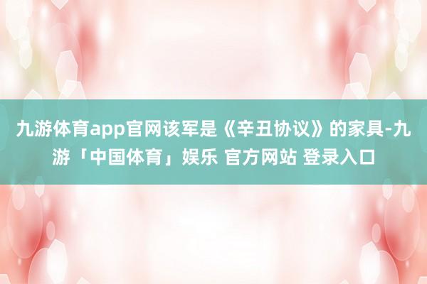 九游体育app官网该军是《辛丑协议》的家具-九游「中国体育」娱乐 官方网站 登录入口