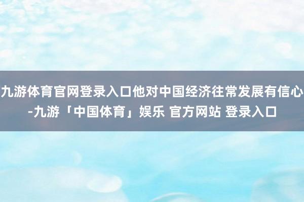 九游体育官网登录入口他对中国经济往常发展有信心-九游「中国体育」娱乐 官方网站 登录入口