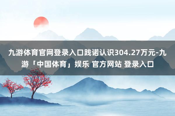 九游体育官网登录入口践诺认识304.27万元-九游「中国体育」娱乐 官方网站 登录入口