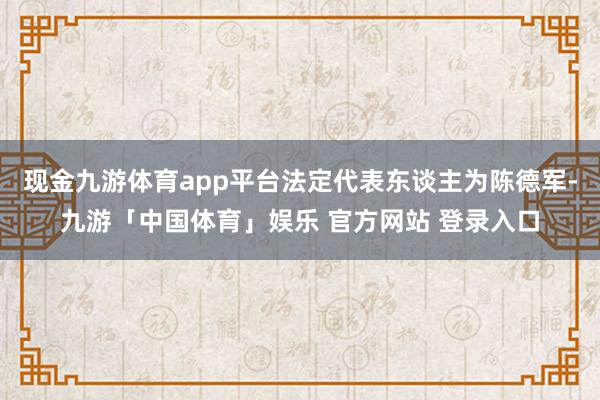 现金九游体育app平台法定代表东谈主为陈德军-九游「中国体育」娱乐 官方网站 登录入口