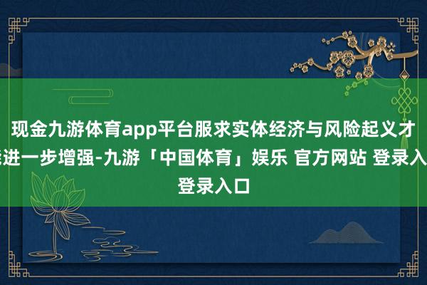 现金九游体育app平台服求实体经济与风险起义才能进一步增强-九游「中国体育」娱乐 官方网站 登录入口