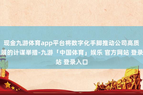 现金九游体育app平台将数字化手脚推动公司高质料发展的计谋举措-九游「中国体育」娱乐 官方网站 登录入口