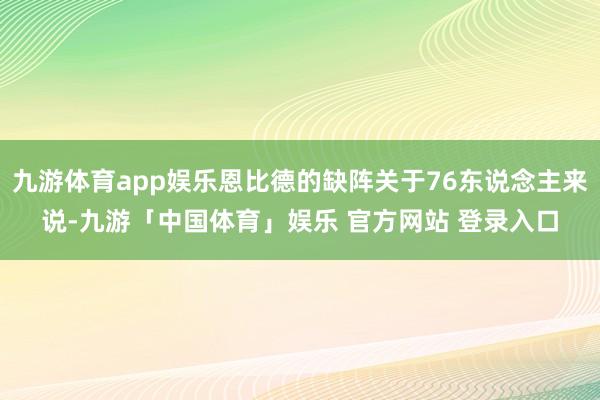 九游体育app娱乐恩比德的缺阵关于76东说念主来说-九游「中国体育」娱乐 官方网站 登录入口
