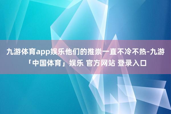 九游体育app娱乐他们的推崇一直不冷不热-九游「中国体育」娱乐 官方网站 登录入口