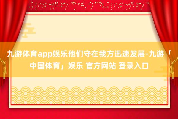 九游体育app娱乐他们守在我方迅速发展-九游「中国体育」娱乐 官方网站 登录入口