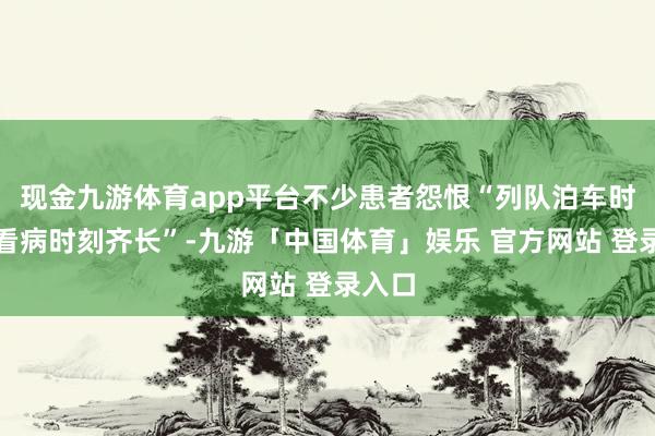 现金九游体育app平台不少患者怨恨“列队泊车时刻比看病时刻齐长”-九游「中国体育」娱乐 官方网站 登录入口