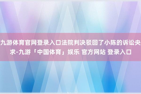 九游体育官网登录入口法院判决驳回了小陈的诉讼央求-九游「中国体育」娱乐 官方网站 登录入口