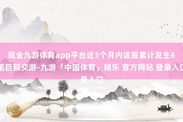 现金九游体育app平台近3个月内该股累计发生6笔巨额交游-九游「中国体育」娱乐 官方网站 登录入口