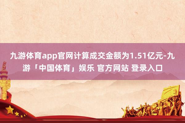 九游体育app官网计算成交金额为1.51亿元-九游「中国体育」娱乐 官方网站 登录入口