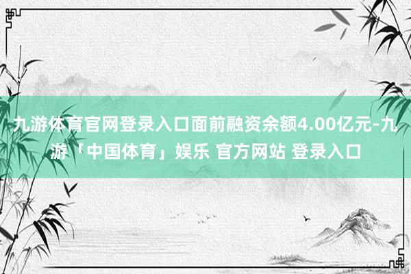 九游体育官网登录入口面前融资余额4.00亿元-九游「中国体育」娱乐 官方网站 登录入口