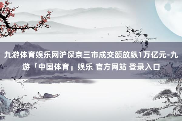 九游体育娱乐网沪深京三市成交额放纵1万亿元-九游「中国体育」娱乐 官方网站 登录入口