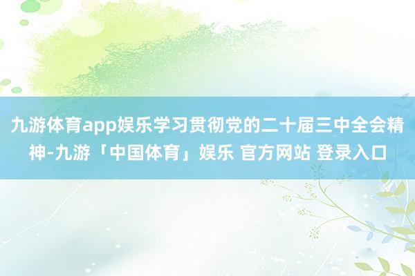 九游体育app娱乐学习贯彻党的二十届三中全会精神-九游「中国体育」娱乐 官方网站 登录入口