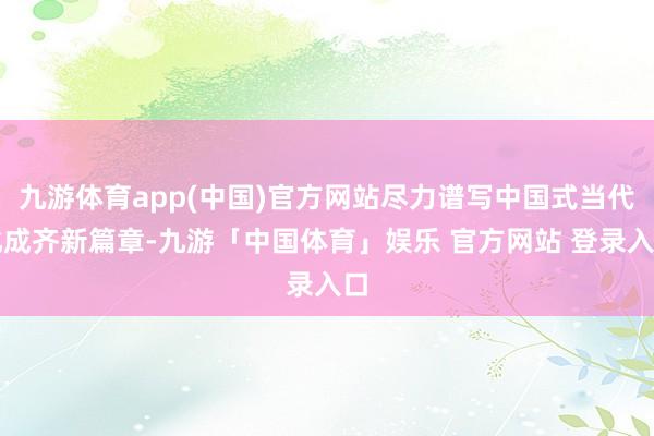 九游体育app(中国)官方网站尽力谱写中国式当代化成齐新篇章-九游「中国体育」娱乐 官方网站 登录入口
