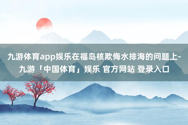 九游体育app娱乐在福岛核欺侮水排海的问题上-九游「中国体育」娱乐 官方网站 登录入口