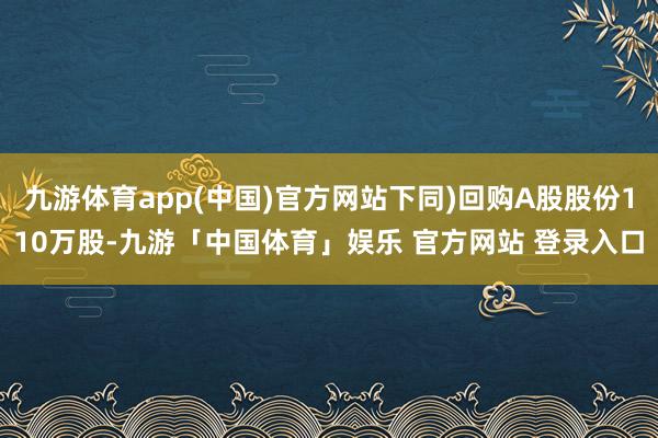 九游体育app(中国)官方网站下同)回购A股股份110万股-九游「中国体育」娱乐 官方网站 登录入口