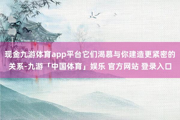 现金九游体育app平台它们渴慕与你建造更紧密的关系-九游「中国体育」娱乐 官方网站 登录入口