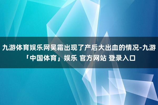 九游体育娱乐网吴霜出现了产后大出血的情况-九游「中国体育」娱乐 官方网站 登录入口