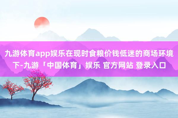 九游体育app娱乐在现时食粮价钱低迷的商场环境下-九游「中国体育」娱乐 官方网站 登录入口