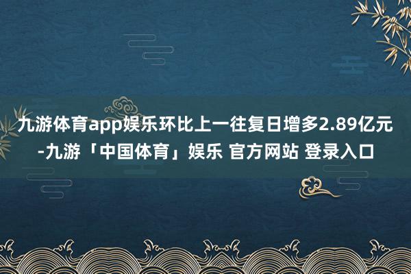 九游体育app娱乐环比上一往复日增多2.89亿元-九游「中国体育」娱乐 官方网站 登录入口