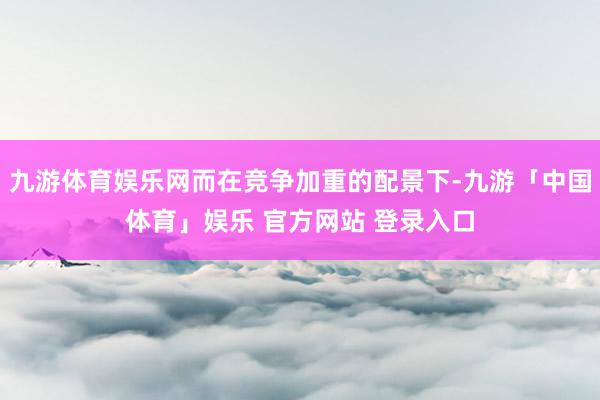 九游体育娱乐网而在竞争加重的配景下-九游「中国体育」娱乐 官方网站 登录入口
