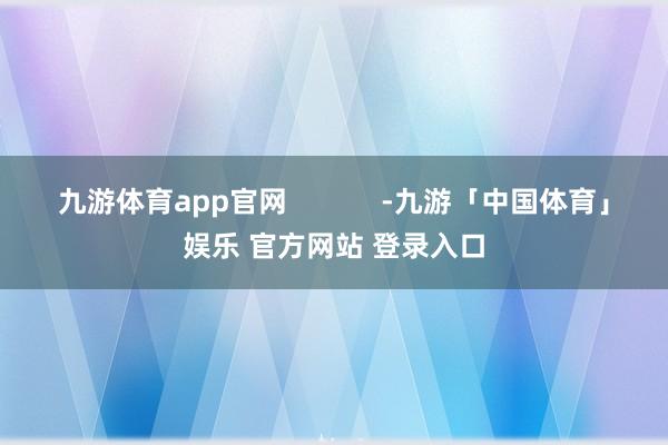 九游体育app官网            -九游「中国体育」娱乐 官方网站 登录入口